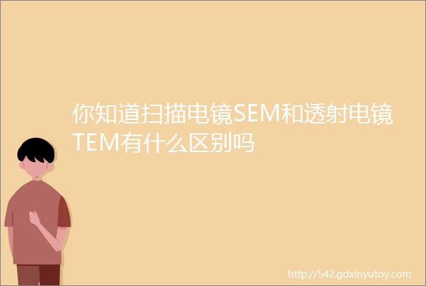 你知道扫描电镜SEM和透射电镜TEM有什么区别吗